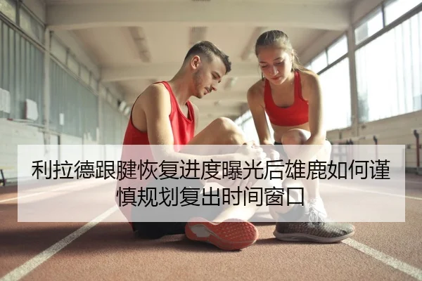 利拉德跟腱恢复进度曝光后雄鹿如何谨慎规划复出时间窗口 | MILE